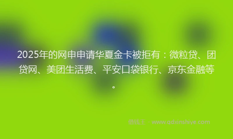 2025年的网申申请华夏金卡被拒有：微粒贷、团贷网、美团生活费、平安口袋银行、京东金融等。