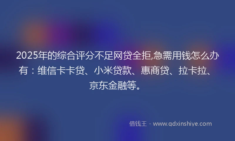 2025年的综合评分不足网贷全拒,急需用钱怎么办有：维信卡卡贷、小米贷款、惠商贷、拉卡拉、京东金融等。