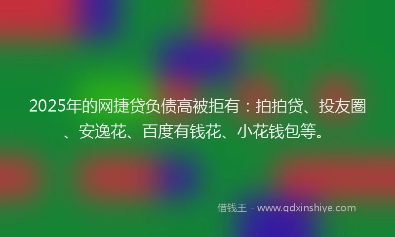 2025年的网捷贷负债高被拒有：拍拍贷、投友圈、安逸花、百度有钱花、小花钱包等。