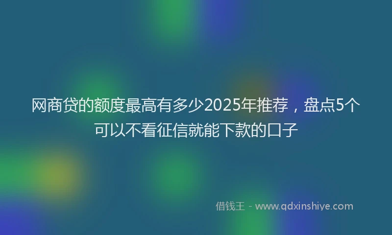 网商贷的额度最高有多少2025年推荐，盘点5个可以不看征信就能下款的口子