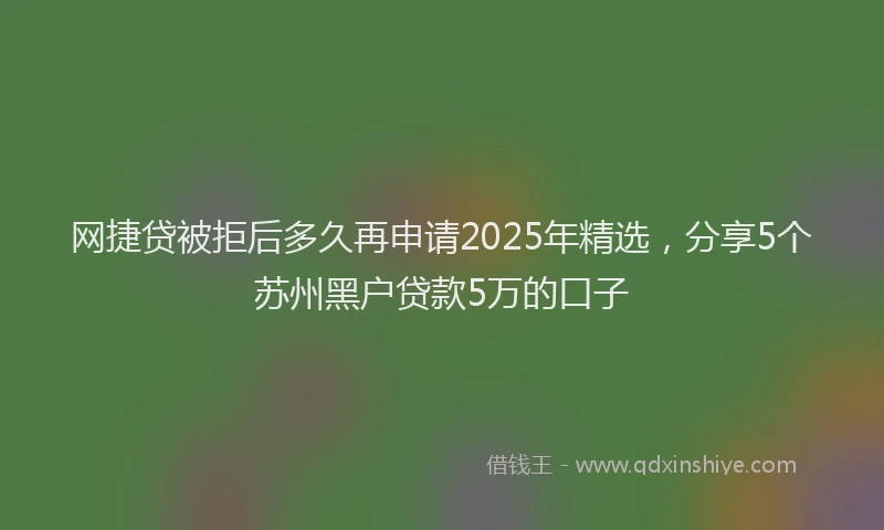 网捷贷被拒后多久再申请2025年精选，分享5个苏州黑户贷款5万的口子