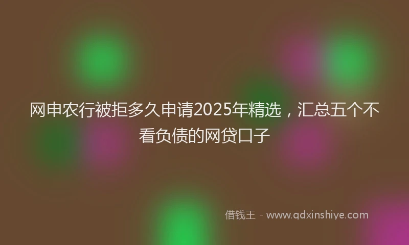 网申农行被拒多久申请2025年精选，汇总五个不看负债的网贷口子