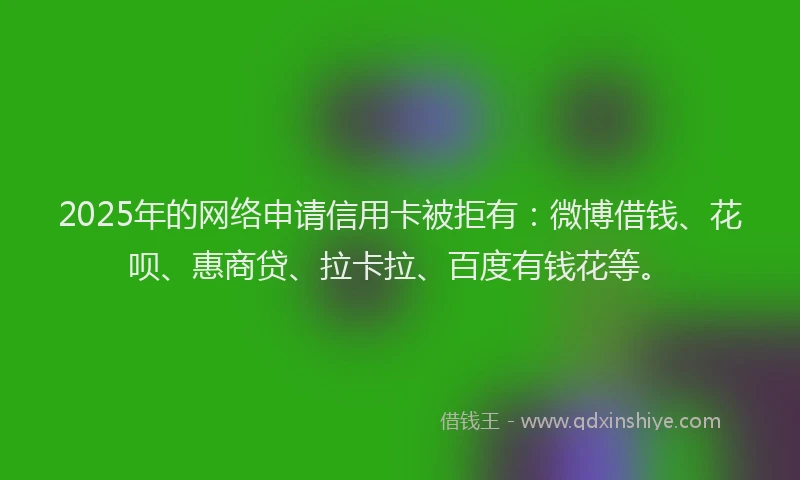 2025年的网络申请信用卡被拒有：微博借钱、花呗、惠商贷、拉卡拉、百度有钱花等。