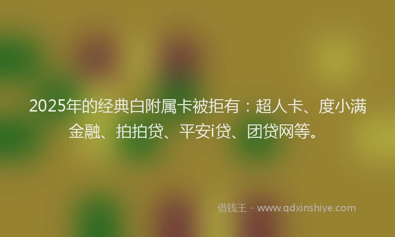 2025年的经典白附属卡被拒有：超人卡、度小满金融、拍拍贷、平安i贷、团贷网等。