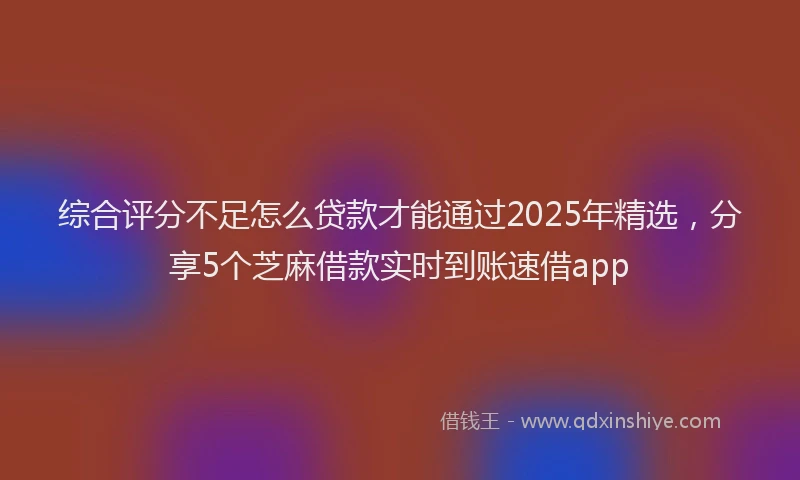 综合评分不足怎么贷款才能通过2025年精选，分享5个芝麻借款实时到账速借app
