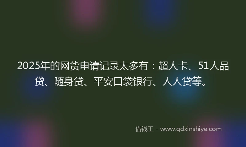 2025年的网货申请记录太多有：超人卡、51人品贷、随身贷、平安口袋银行、人人贷等。