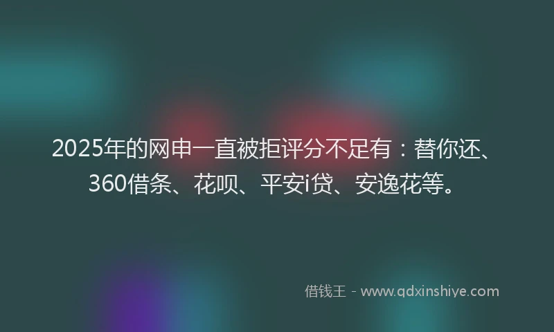 2025年的网申一直被拒评分不足有:替你还、360借条、花呗、平安i贷、安逸花等。