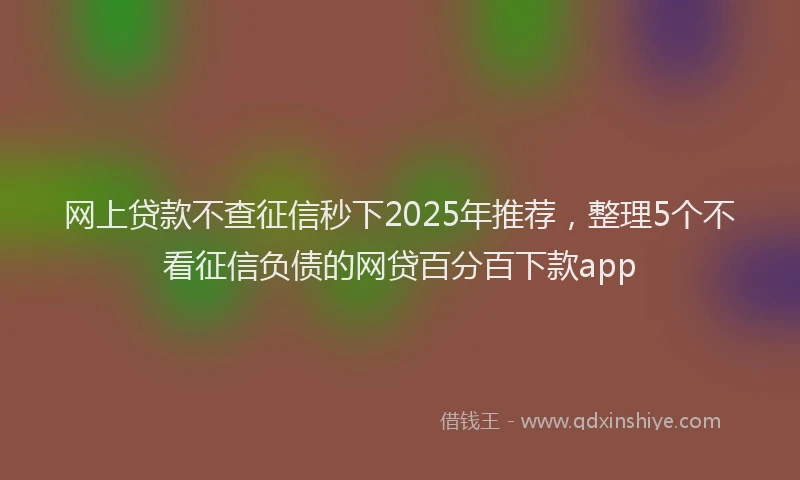 网上贷款不查征信秒下2025年推荐，整理5个不看征信负债的网贷百分百下款app