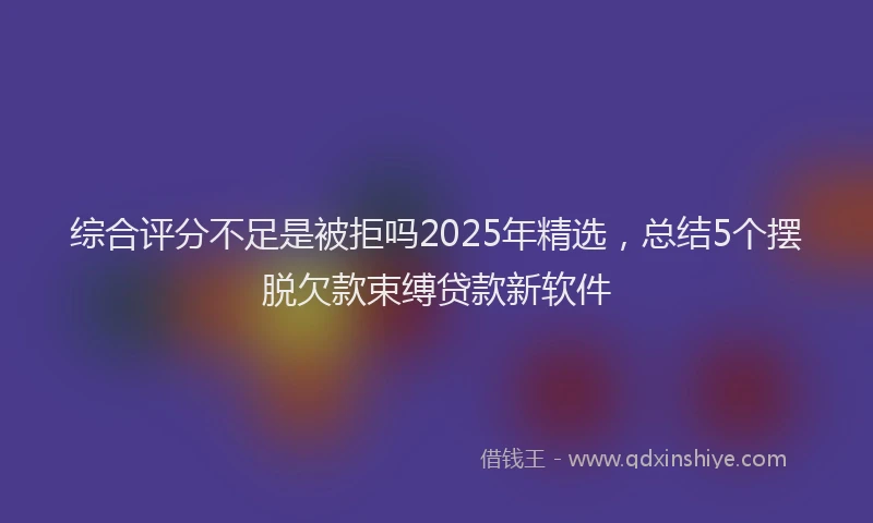 综合评分不足是被拒吗2025年精选，总结5个摆脱欠款束缚贷款新软件