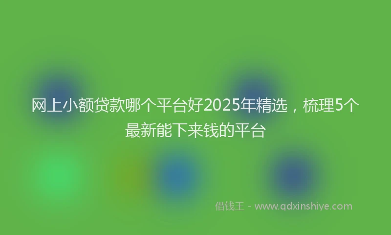 网上小额贷款哪个平台好2025年精选，梳理5个最新能下来钱的平台