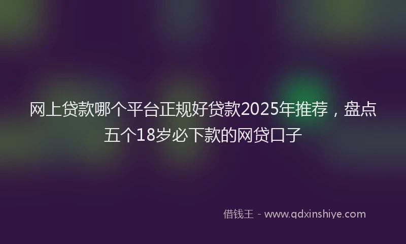 网上贷款哪个平台正规好贷款2025年推荐，盘点五个18岁必下款的网贷口子