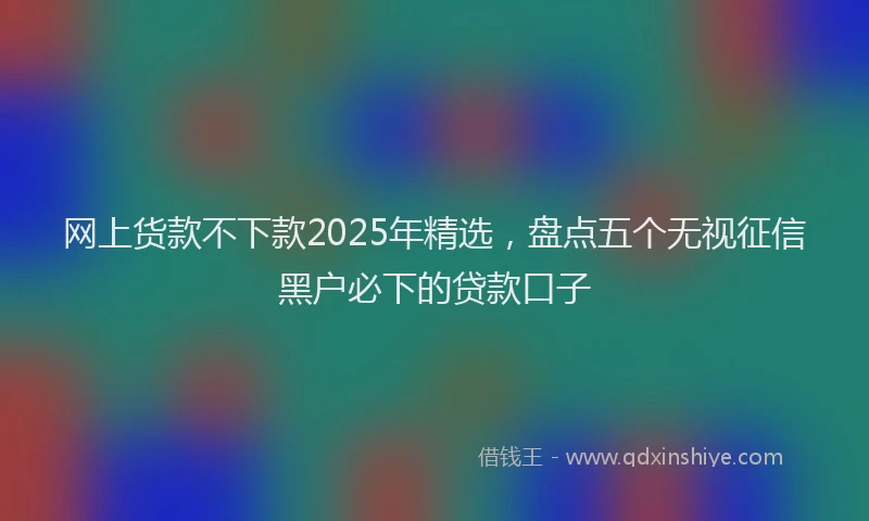网上货款不下款2025年精选，盘点五个无视征信黑户必下的贷款口子