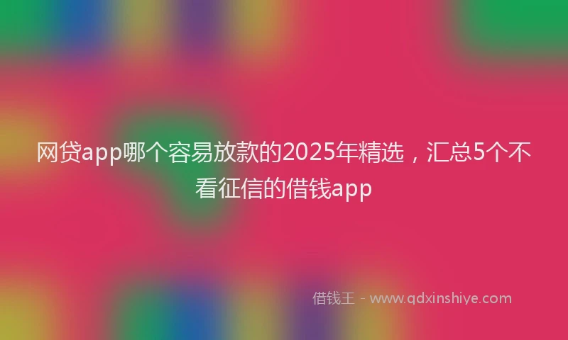 网贷app哪个容易放款的2025年精选，汇总5个不看征信的借钱app