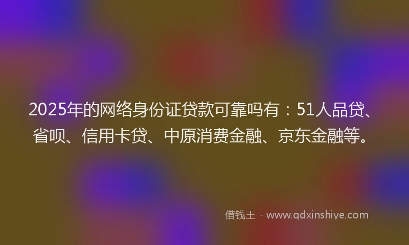 2025年的网络身份证贷款可靠吗有：51人品贷、省呗、信用卡贷、中原消费金融、京东金融等。