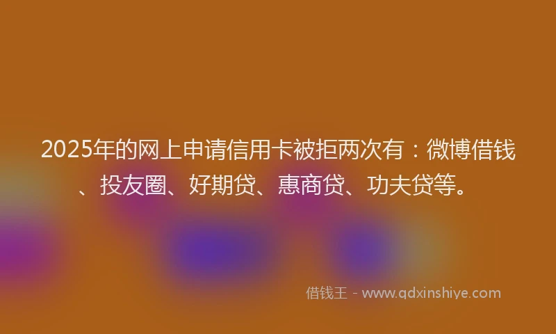 2025年的网上申请信用卡被拒两次有：微博借钱、投友圈、好期贷、惠商贷、功夫贷等。