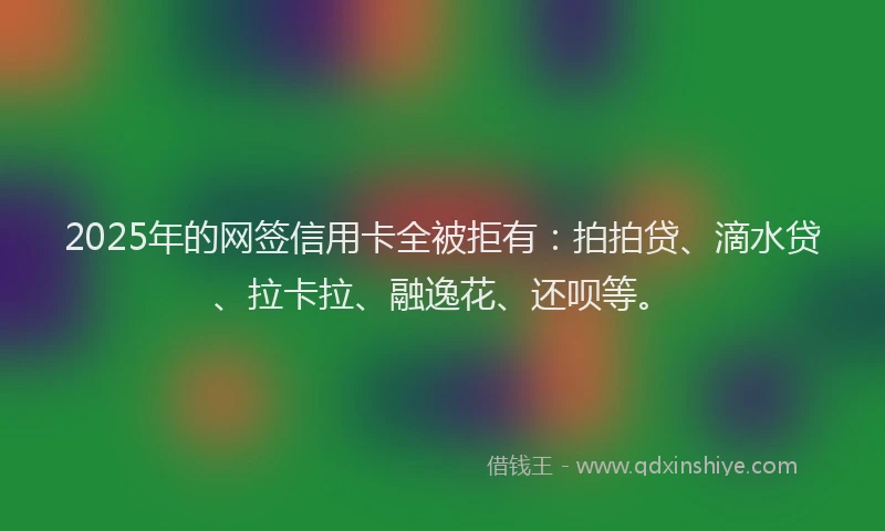 2025年的网签信用卡全被拒有:拍拍贷、滴水贷、拉卡拉、融逸花、还呗等。