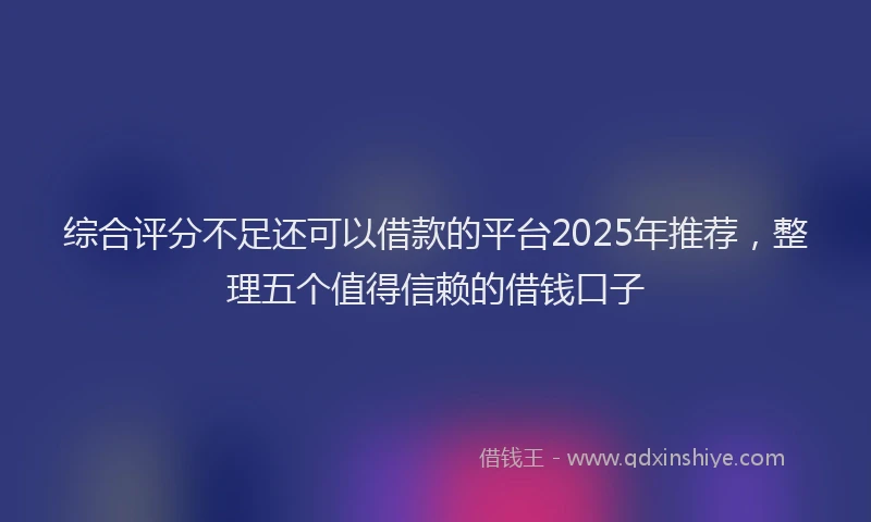 综合评分不足还可以借款的平台2025年推荐，整理五个值得信赖的借钱口子