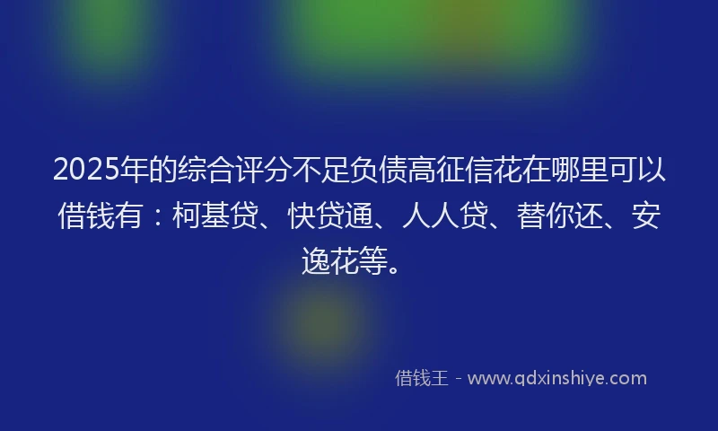 2025年的综合评分不足负债高征信花在哪里可以借钱有：柯基贷、快贷通、人人贷、替你还、安逸花等。