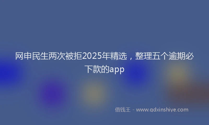 网申民生两次被拒2025年精选，整理五个逾期必下款的app