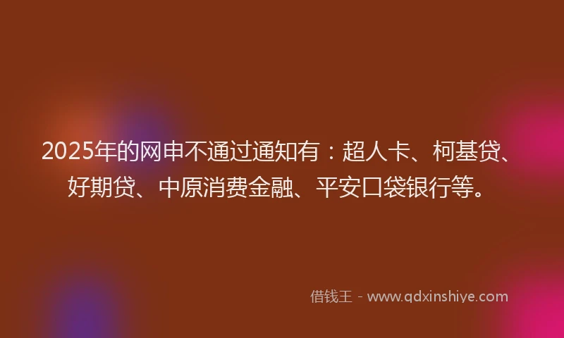 2025年的网申不通过通知有：超人卡、柯基贷、好期贷、中原消费金融、平安口袋银行等。