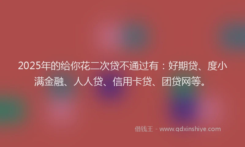 2025年的给你花二次贷不通过有：好期贷、度小满金融、人人贷、信用卡贷、团贷网等。