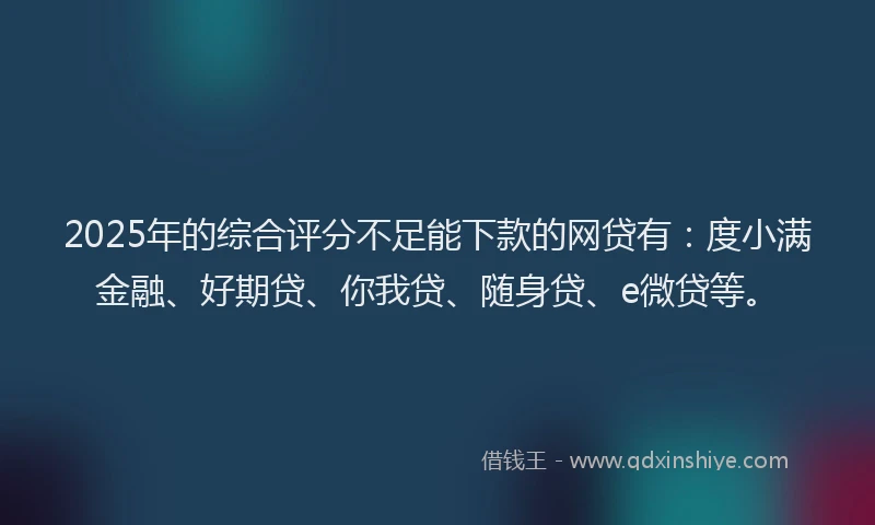2025年的综合评分不足能下款的网贷有：度小满金融、好期贷、你我贷、随身贷、e微贷等。