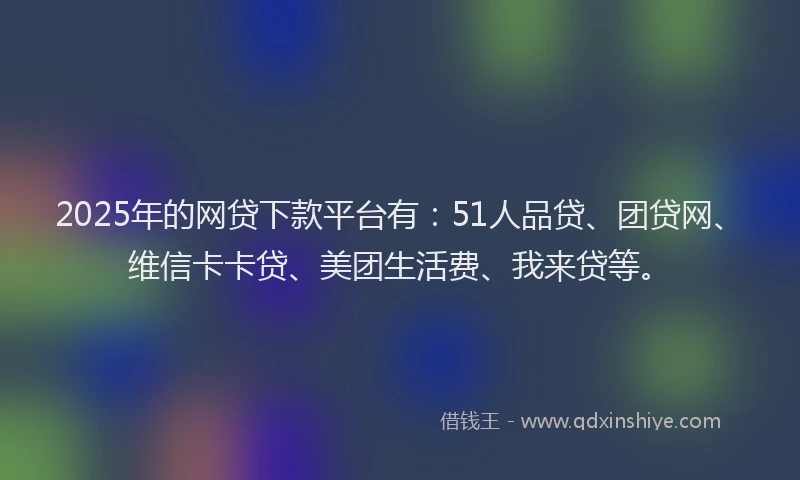 2025年的网贷下款平台有：51人品贷、团贷网、维信卡卡贷、美团生活费、我来贷等。