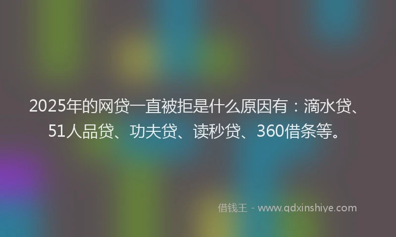 2025年的网贷一直被拒是什么原因有：滴水贷、51人品贷、功夫贷、读秒贷、360借条等。