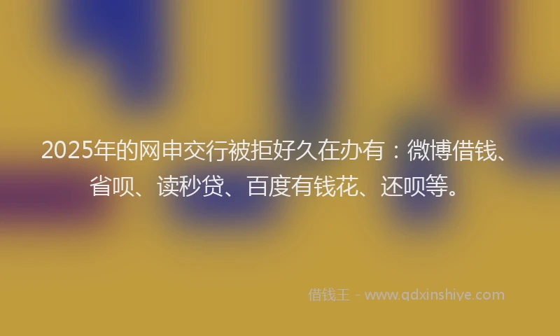2025年的网申交行被拒好久在办有：微博借钱、省呗、读秒贷、百度有钱花、还呗等。