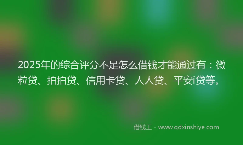 2025年的综合评分不足怎么借钱才能通过有：微粒贷、拍拍贷、信用卡贷、人人贷、平安i贷等。