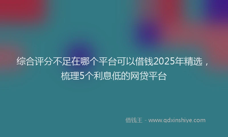综合评分不足在哪个平台可以借钱2025年精选，梳理5个利息低的网贷平台