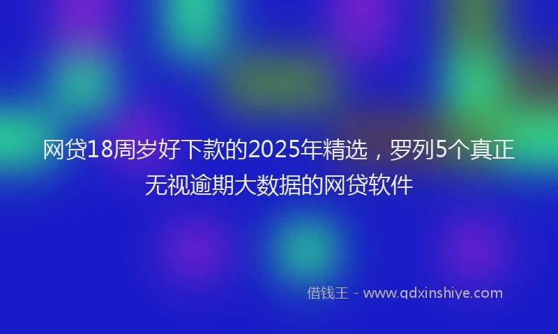 网贷18周岁好下款的2025年精选，罗列5个真正无视逾期大数据的网贷软件