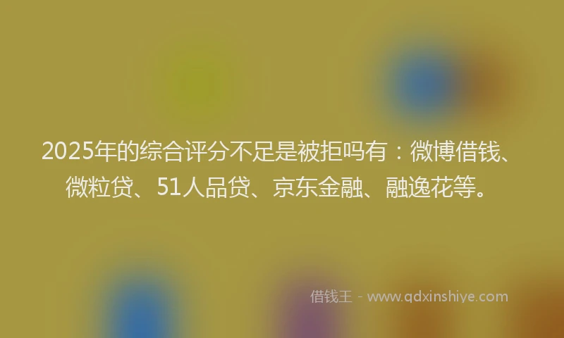 2025年的综合评分不足是被拒吗有：微博借钱、微粒贷、51人品贷、京东金融、融逸花等。