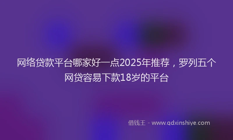 网络贷款平台哪家好一点2025年推荐，罗列五个网贷容易下款18岁的平台