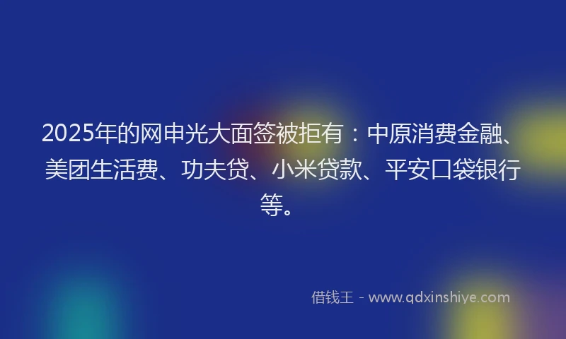 2025年的网申光大面签被拒有：中原消费金融、美团生活费、功夫贷、小米贷款、平安口袋银行等。