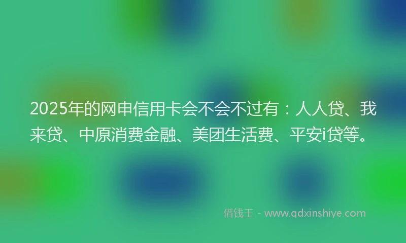 2025年的网申信用卡会不会不过有：人人贷、我来贷、中原消费金融、美团生活费、平安i贷等。