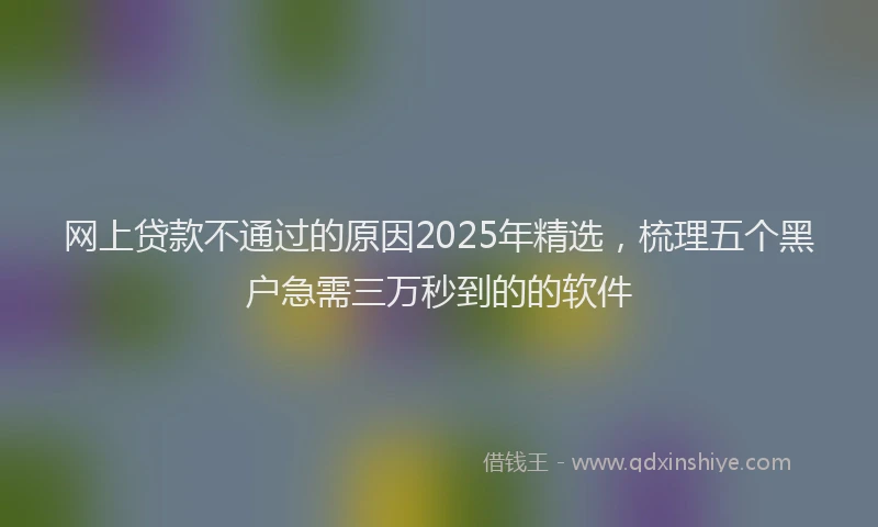网上贷款不通过的原因2025年精选,梳理五个黑户急需三万秒到的的软件
