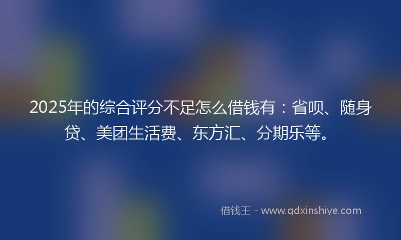 2025年的综合评分不足怎么借钱有：省呗、随身贷、美团生活费、东方汇、分期乐等。