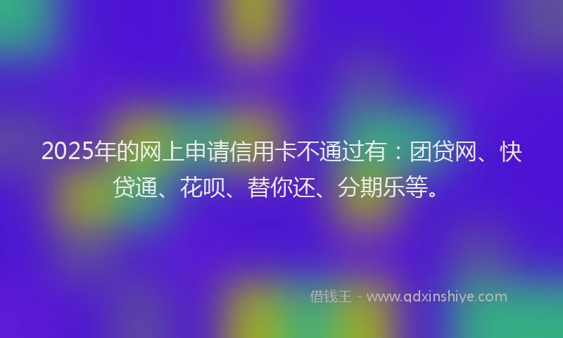 2025年的网上申请信用卡不通过有：团贷网、快贷通、花呗、替你还、分期乐等。