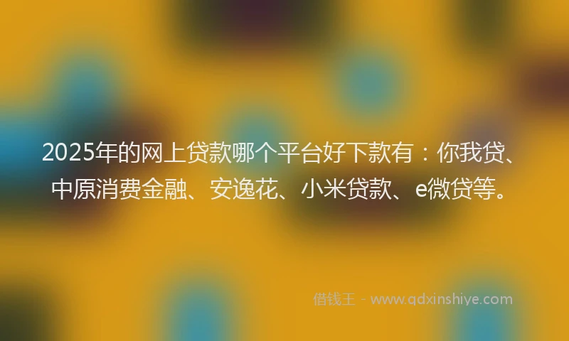 2025年的网上贷款哪个平台好下款有：你我贷、中原消费金融、安逸花、小米贷款、e微贷等。