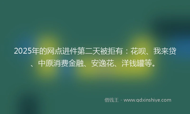 2025年的网点进件第二天被拒有：花呗、我来贷、中原消费金融、安逸花、洋钱罐等。