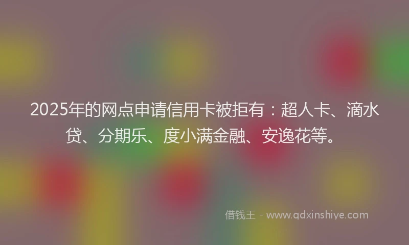 2025年的网点申请信用卡被拒有：超人卡、滴水贷、分期乐、度小满金融、安逸花等。
