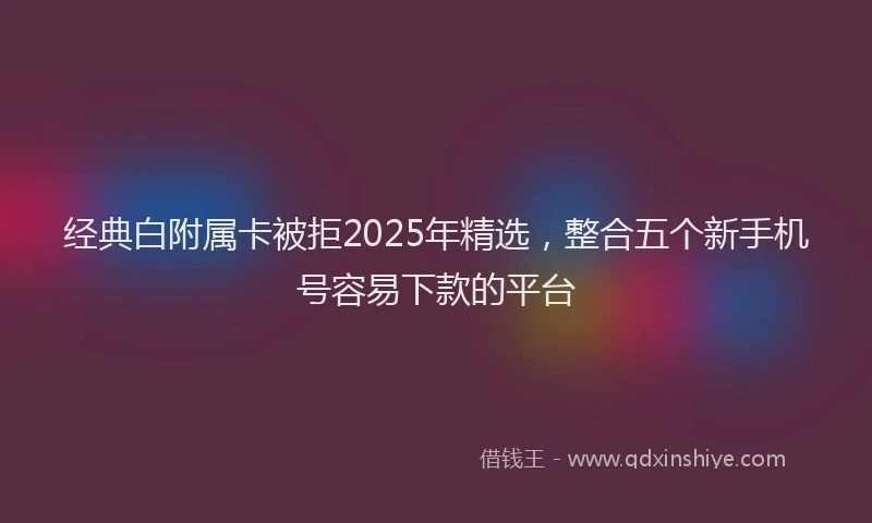 经典白附属卡被拒2025年精选，整合五个新手机号容易下款的平台