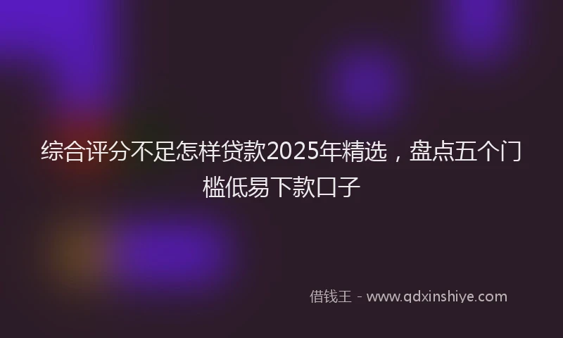 综合评分不足怎样贷款2025年精选，盘点五个门槛低易下款口子