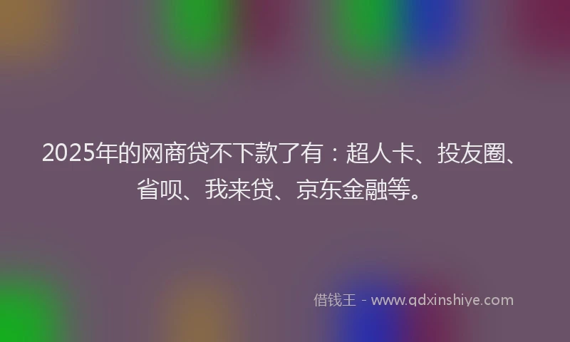 2025年的网商贷不下款了有：超人卡、投友圈、省呗、我来贷、京东金融等。