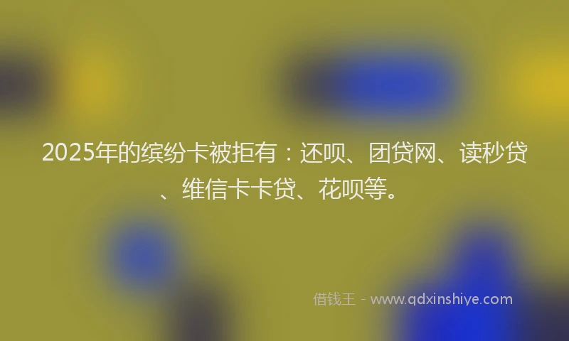 2025年的缤纷卡被拒有：还呗、团贷网、读秒贷、维信卡卡贷、花呗等。