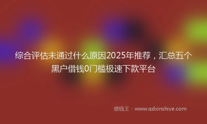 综合评估未通过什么原因2025年推荐，汇总五个黑户借钱0门槛极速下款平台