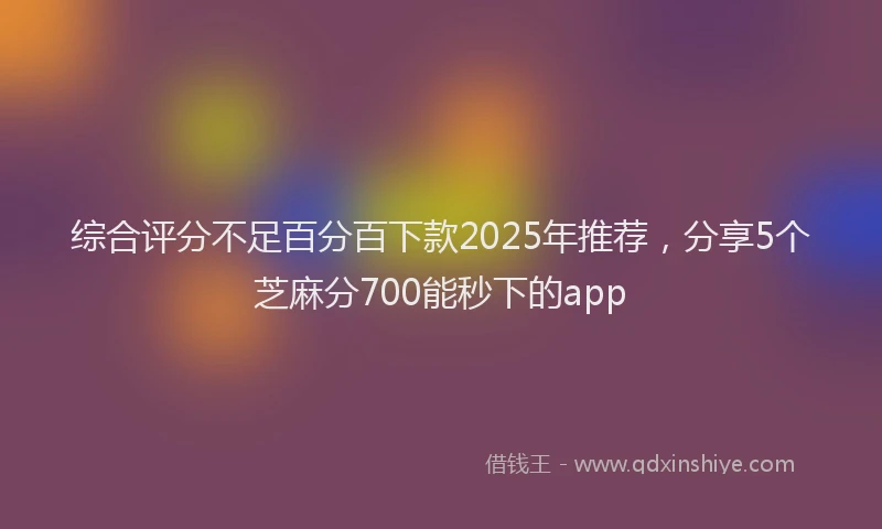 综合评分不足百分百下款2025年推荐，分享5个芝麻分700能秒下的app