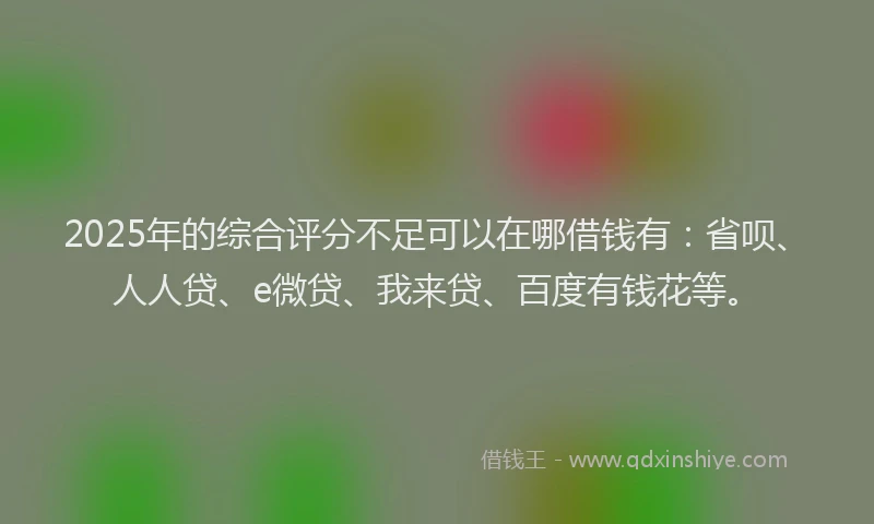 2025年的综合评分不足可以在哪借钱有：省呗、人人贷、e微贷、我来贷、百度有钱花等。