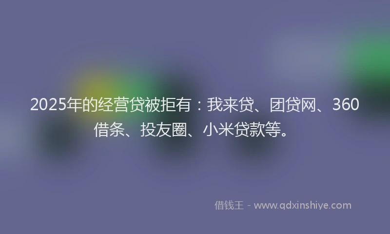 2025年的经营贷被拒有：我来贷、团贷网、360借条、投友圈、小米贷款等。